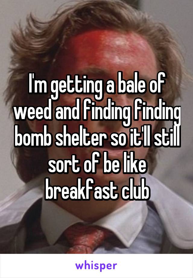 I'm getting a bale of weed and finding finding bomb shelter so it'll still sort of be like breakfast club