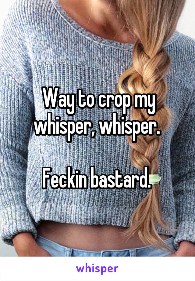 Way to crop my whisper, whisper. 

Feckin bastard. 