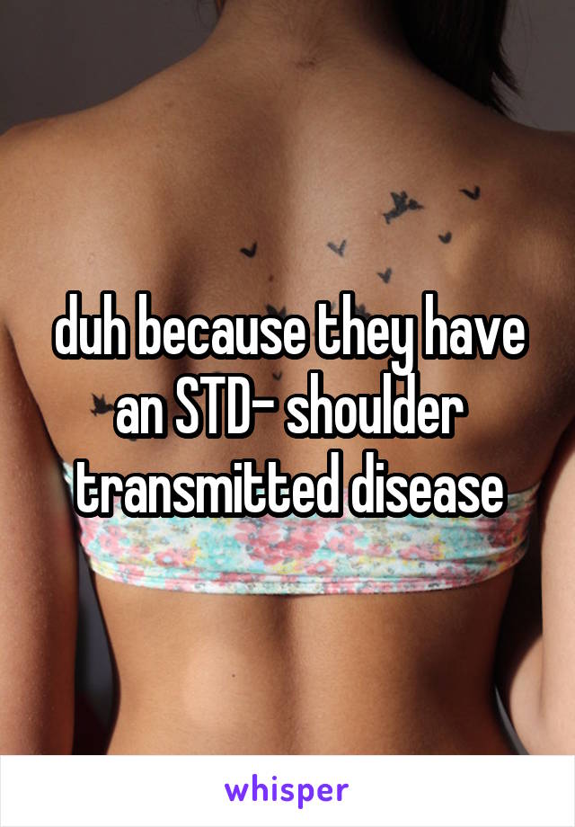 duh because they have an STD- shoulder transmitted disease