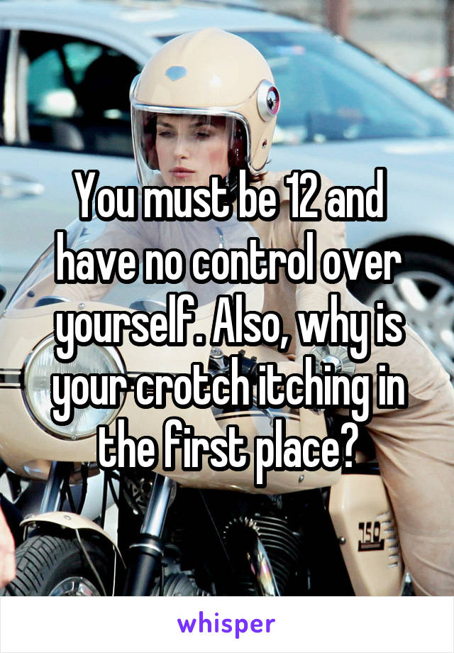 You must be 12 and have no control over yourself. Also, why is your crotch itching in the first place?