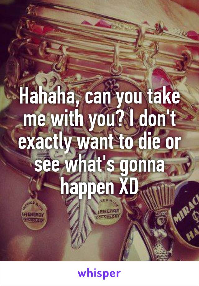 Hahaha, can you take me with you? I don't exactly want to die or see what's gonna happen XD