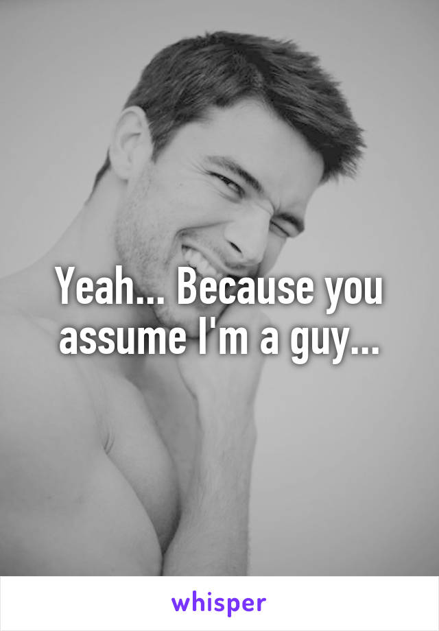 Yeah... Because you assume I'm a guy...