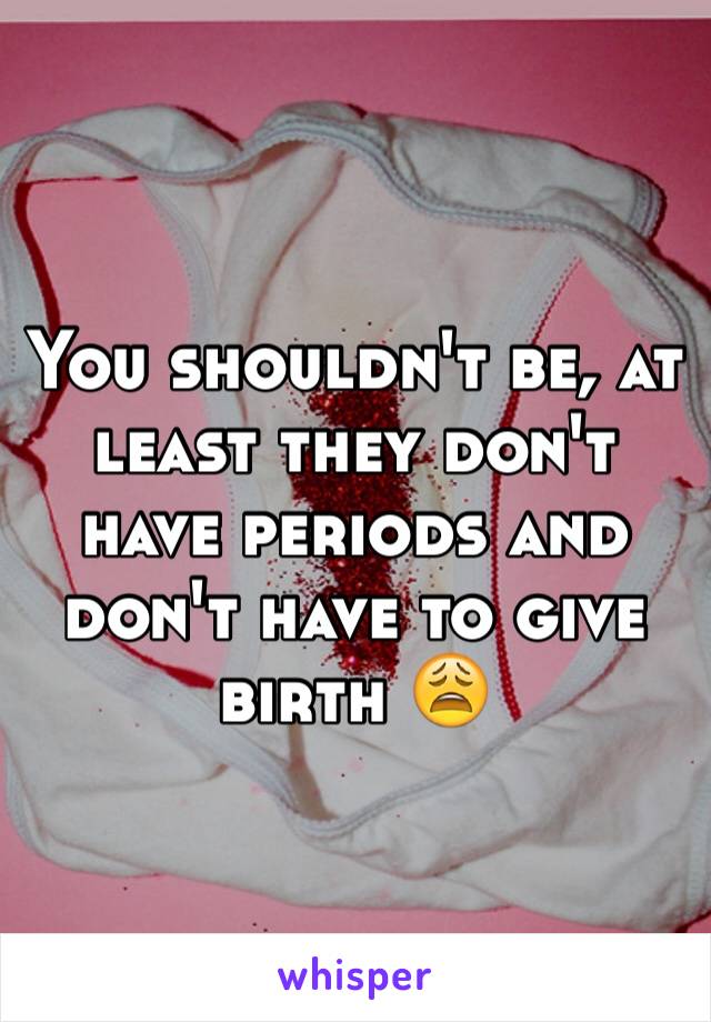 You shouldn't be, at least they don't have periods and don't have to give birth 😩