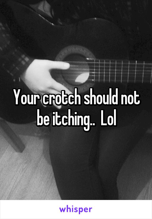 Your crotch should not be itching..  Lol