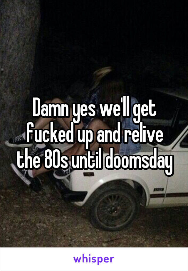 Damn yes we'll get fucked up and relive the 80s until doomsday