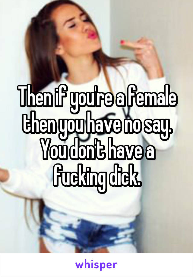 Then if you're a female then you have no say. You don't have a fucking dick.