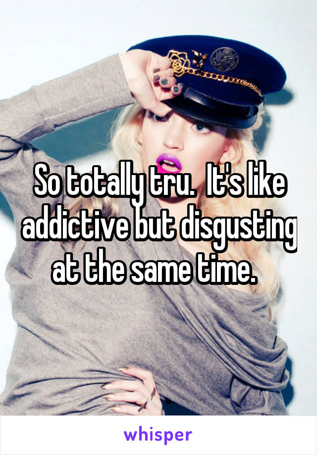 So totally tru.  It's like addictive but disgusting at the same time.  