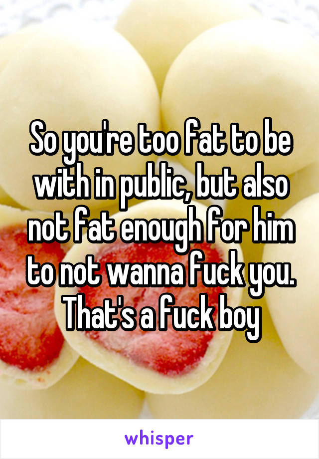 So you're too fat to be with in public, but also not fat enough for him to not wanna fuck you. That's a fuck boy