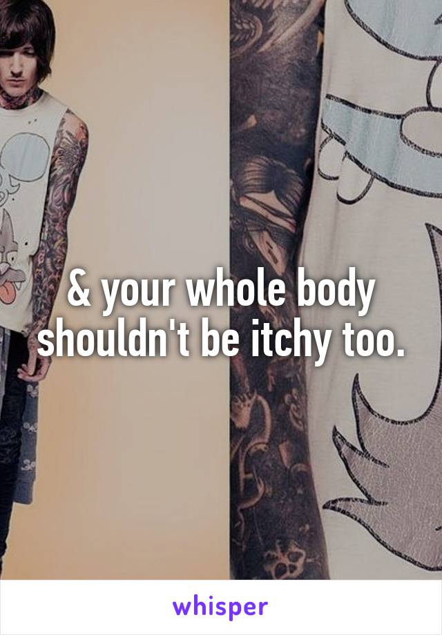 & your whole body shouldn't be itchy too.