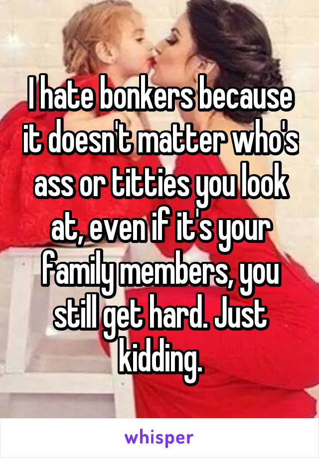 I hate bonkers because it doesn't matter who's ass or titties you look at, even if it's your family members, you still get hard. Just kidding.