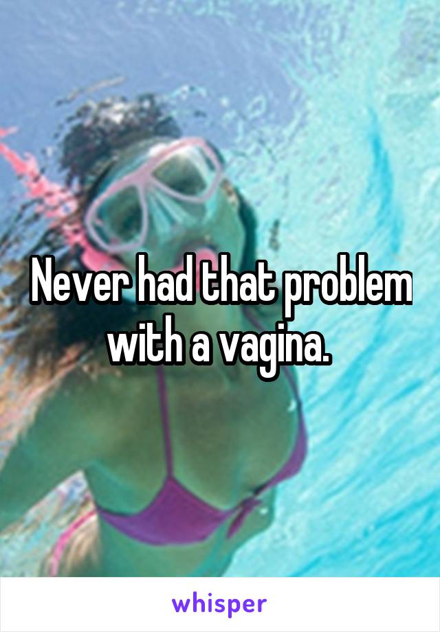 Never had that problem with a vagina. 