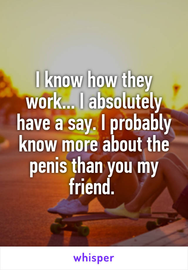 I know how they work... I absolutely have a say. I probably know more about the penis than you my friend. 