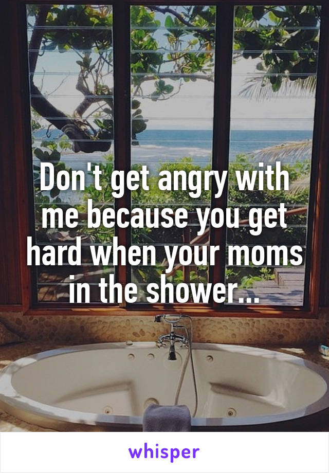 Don't get angry with me because you get hard when your moms in the shower...