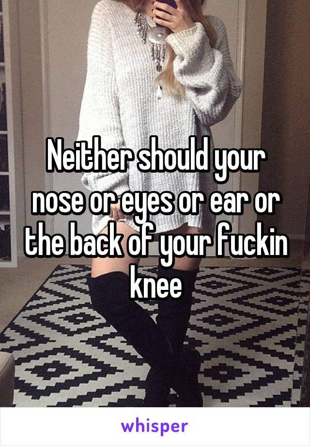 Neither should your nose or eyes or ear or the back of your fuckin knee