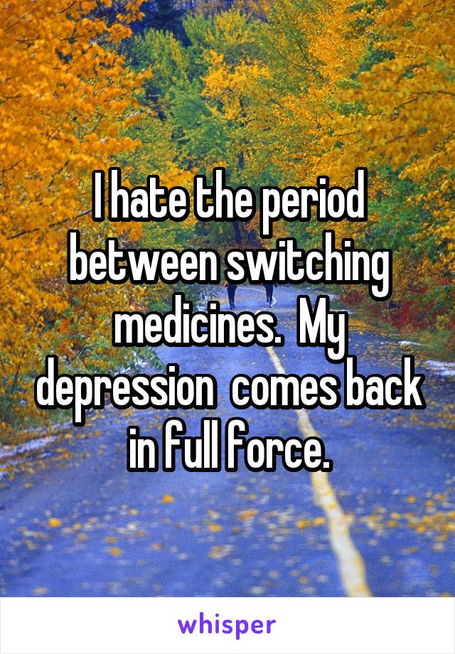 I hate the period between switching medicines.  My depression  comes back in full force.