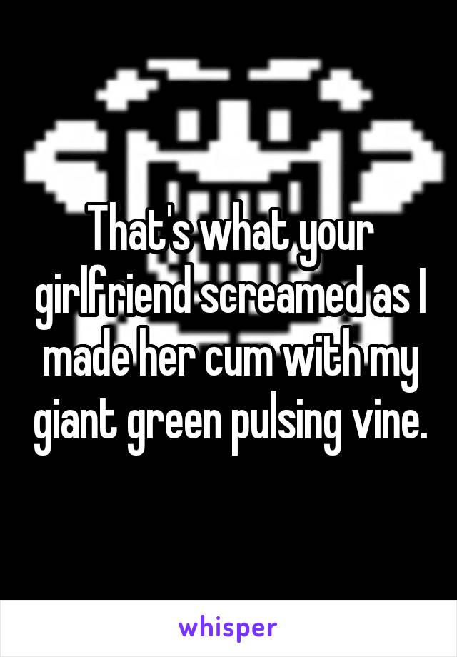 That's what your girlfriend screamed as I made her cum with my giant green pulsing vine.