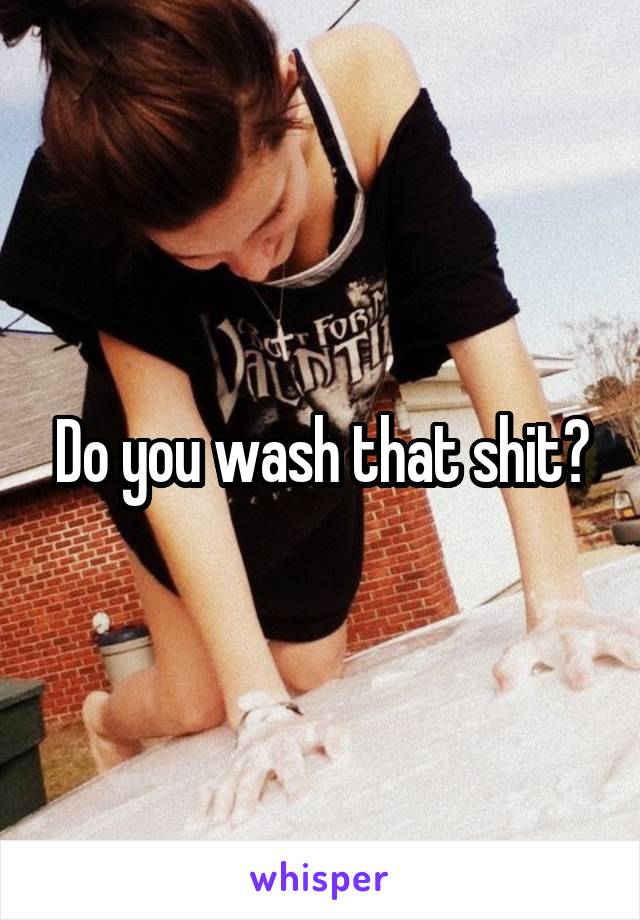 Do you wash that shit?