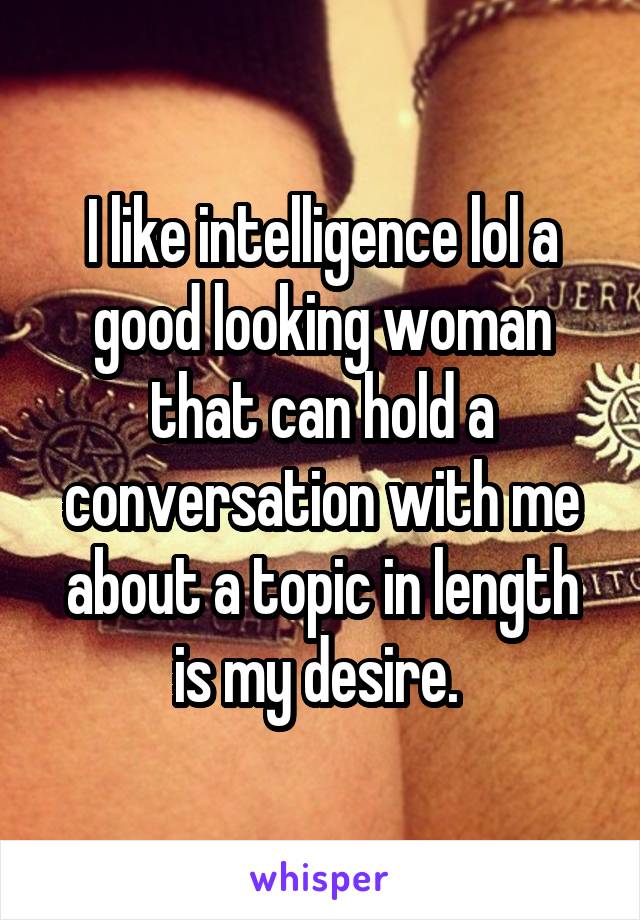 I like intelligence lol a good looking woman that can hold a conversation with me about a topic in length is my desire. 