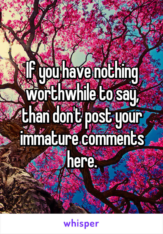 If you have nothing worthwhile to say, than don't post your immature comments here.