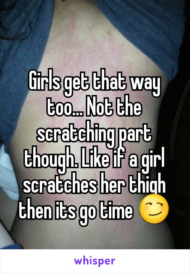 Girls get that way too... Not the scratching part though. Like if a girl scratches her thigh then its go time 😏