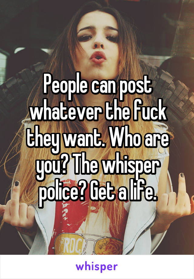 People can post whatever the fuck they want. Who are you? The whisper police? Get a life.