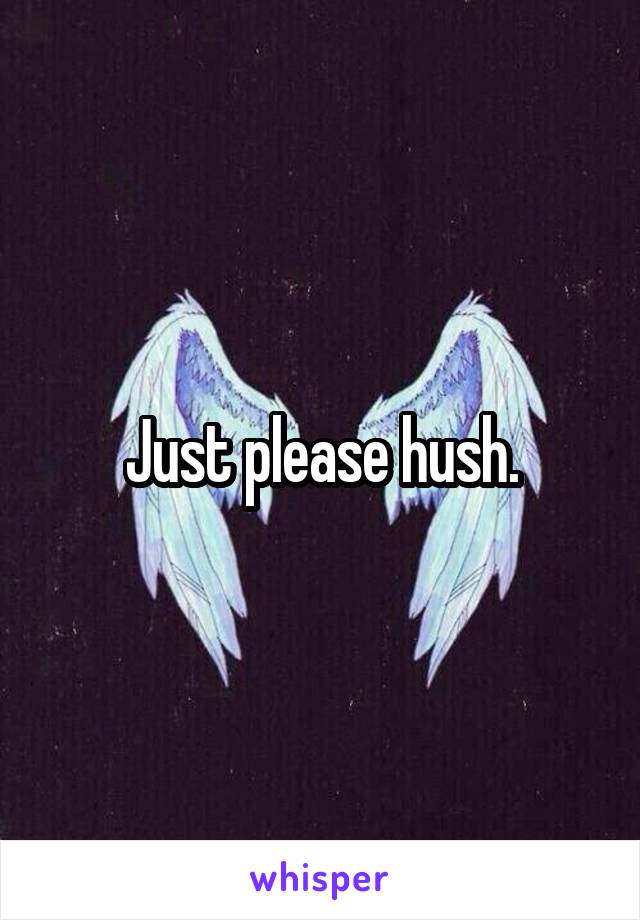 Just please hush.