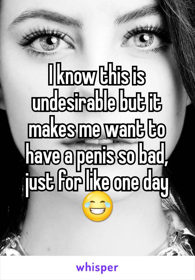 I know this is undesirable but it makes me want to have a penis so bad, just for like one day 😂