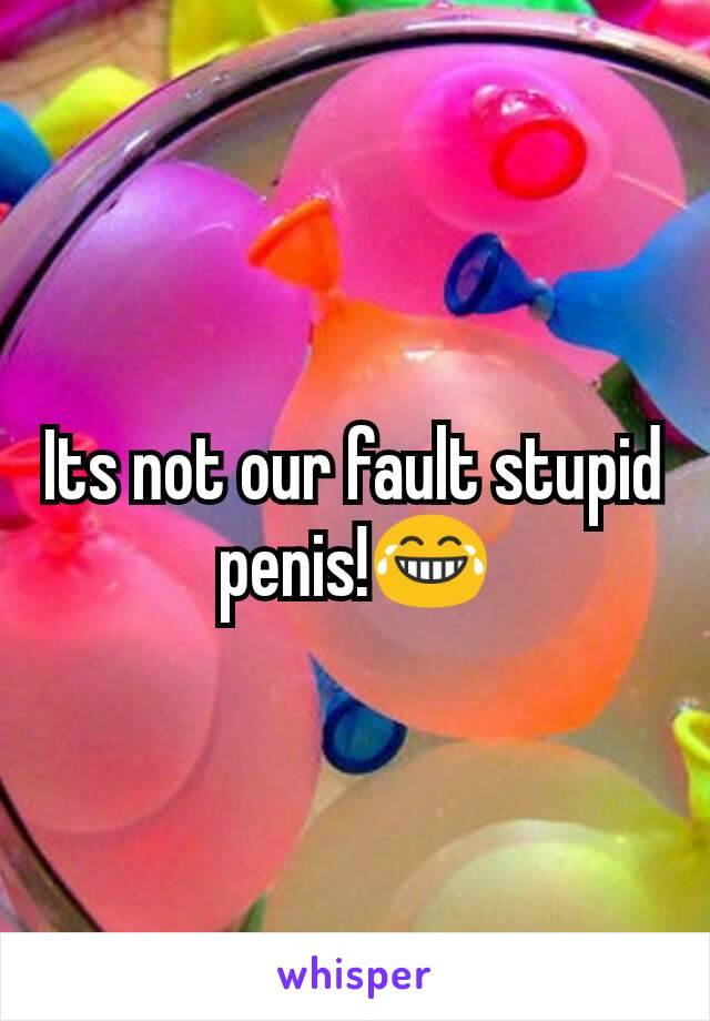 Its not our fault stupid penis!😂