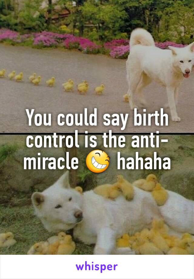 You could say birth control is the anti-miracle 😆 hahaha