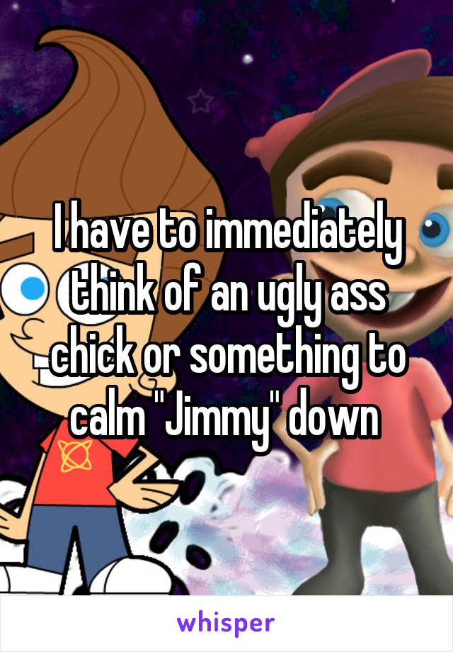 I have to immediately think of an ugly ass chick or something to calm "Jimmy" down 