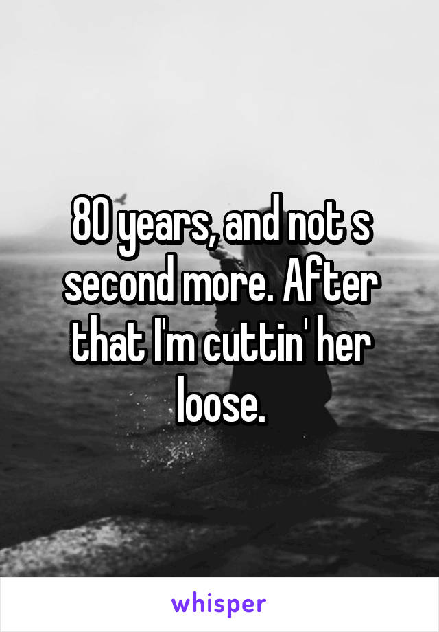 80 years, and not s second more. After that I'm cuttin' her loose.