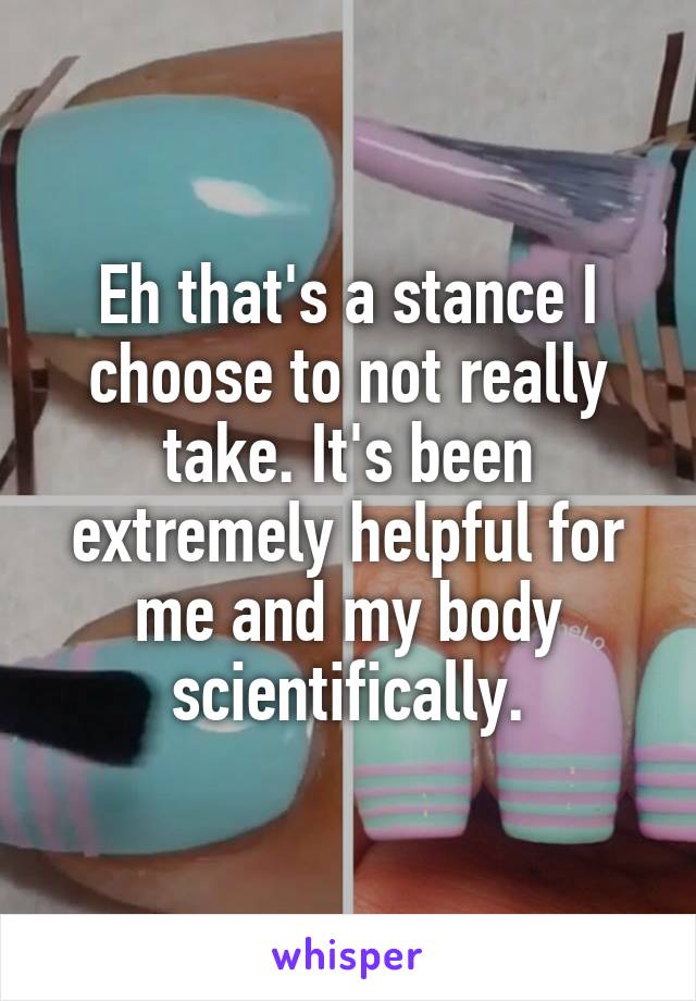 Eh that's a stance I choose to not really take. It's been extremely helpful for me and my body scientifically.