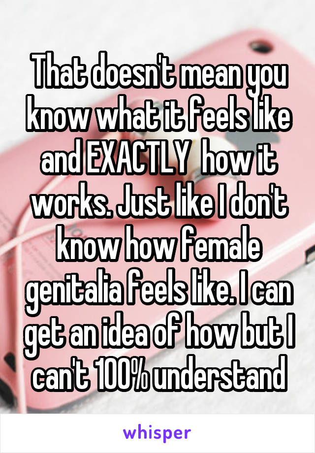 That doesn't mean you know what it feels like and EXACTLY  how it works. Just like I don't know how female genitalia feels like. I can get an idea of how but I can't 100% understand