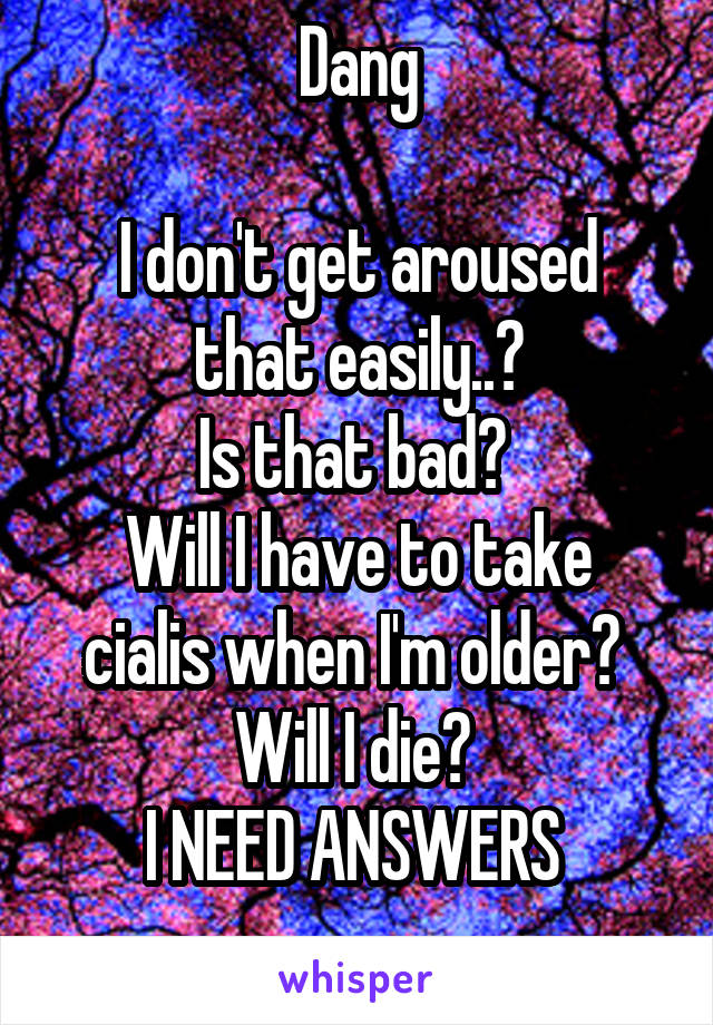 Dang

I don't get aroused that easily..?
Is that bad? 
Will I have to take cialis when I'm older? 
Will I die? 
I NEED ANSWERS 
