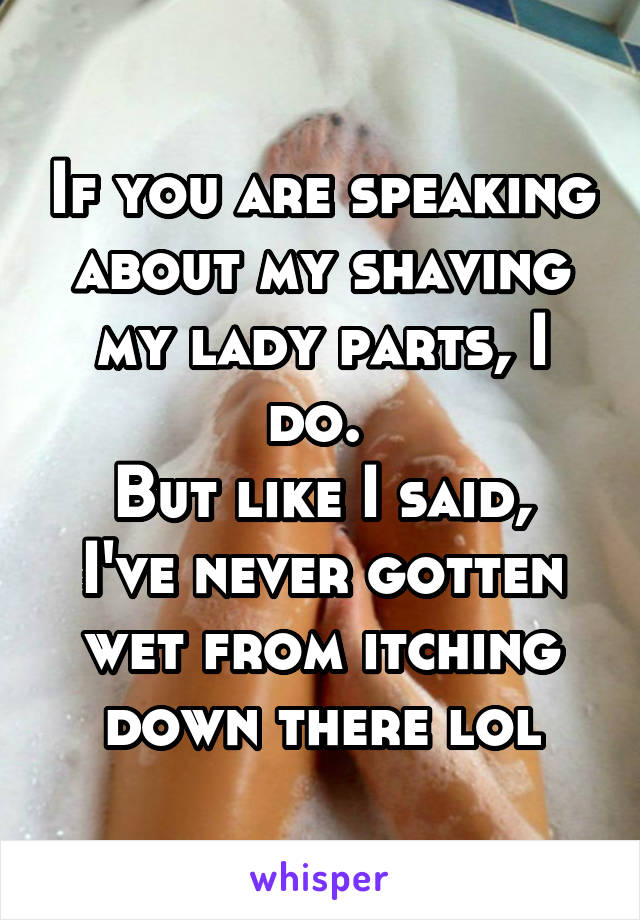 If you are speaking about my shaving my lady parts, I do. 
But like I said, I've never gotten wet from itching down there lol