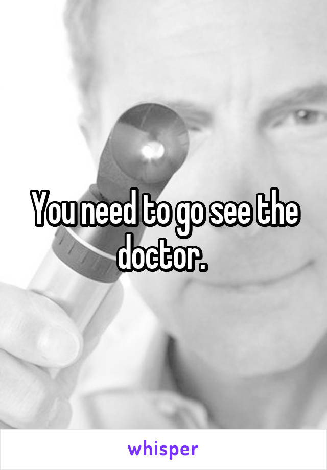 You need to go see the doctor. 