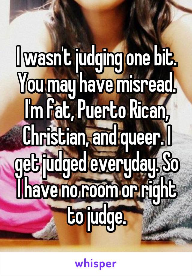 I wasn't judging one bit. You may have misread. I'm fat, Puerto Rican, Christian, and queer. I get judged everyday. So I have no room or right to judge.