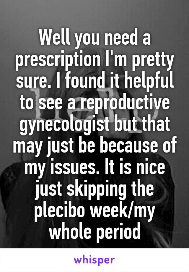 Well you need a prescription I'm pretty sure. I found it helpful to see a reproductive gynecologist but that may just be because of my issues. It is nice just skipping the plecibo week/my whole period