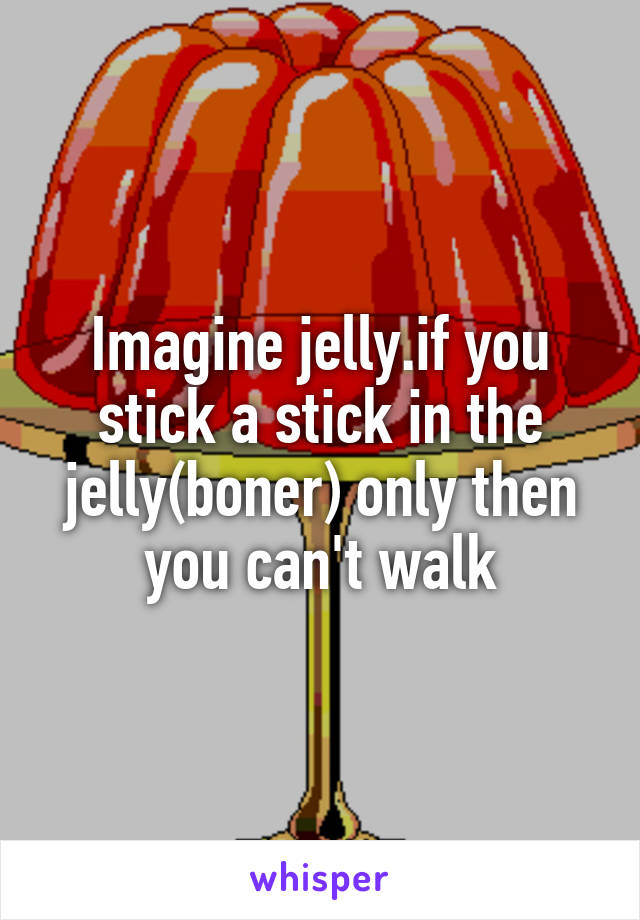 Imagine jelly.if you stick a stick in the jelly(boner) only then you can't walk