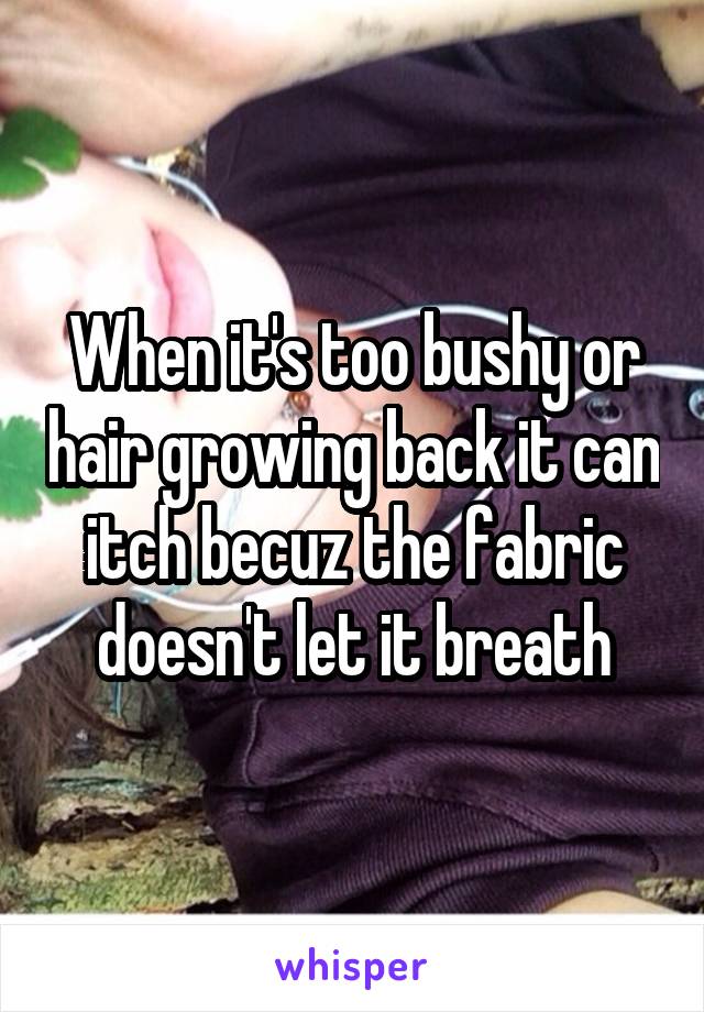 When it's too bushy or hair growing back it can itch becuz the fabric doesn't let it breath