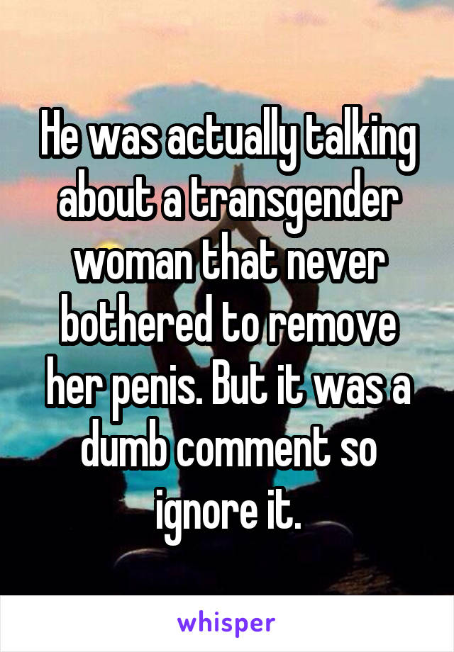 He was actually talking about a transgender woman that never bothered to remove her penis. But it was a dumb comment so ignore it.