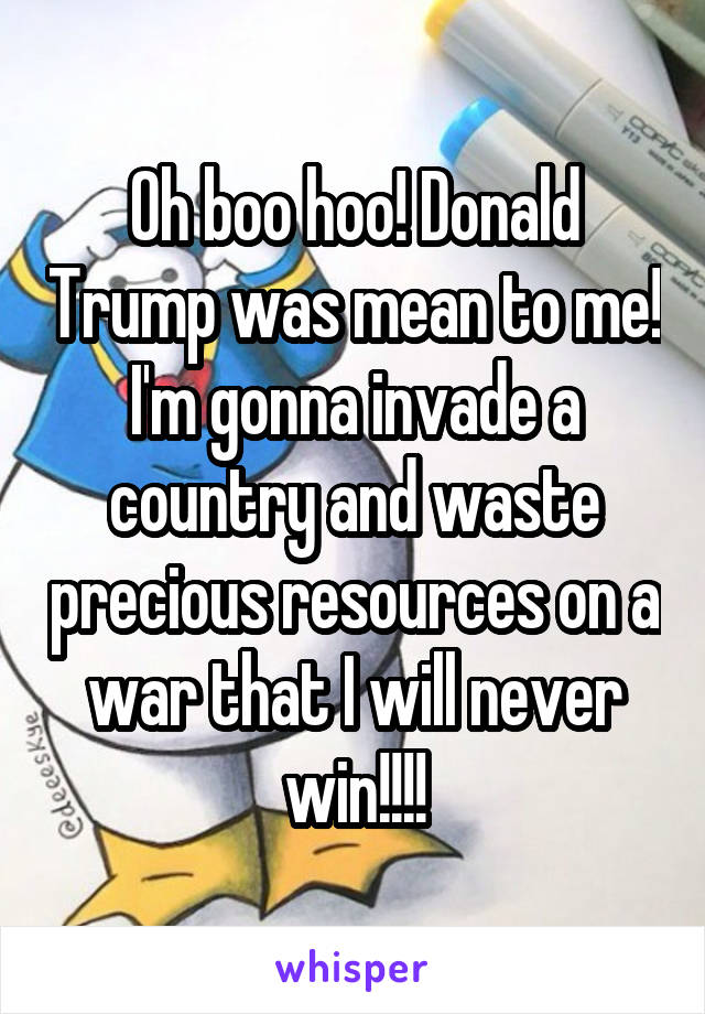 Oh boo hoo! Donald Trump was mean to me! I'm gonna invade a country and waste precious resources on a war that I will never win!!!!