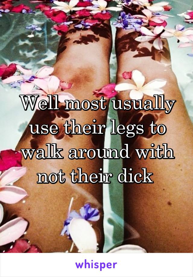 Well most usually use their legs to walk around with not their dick 