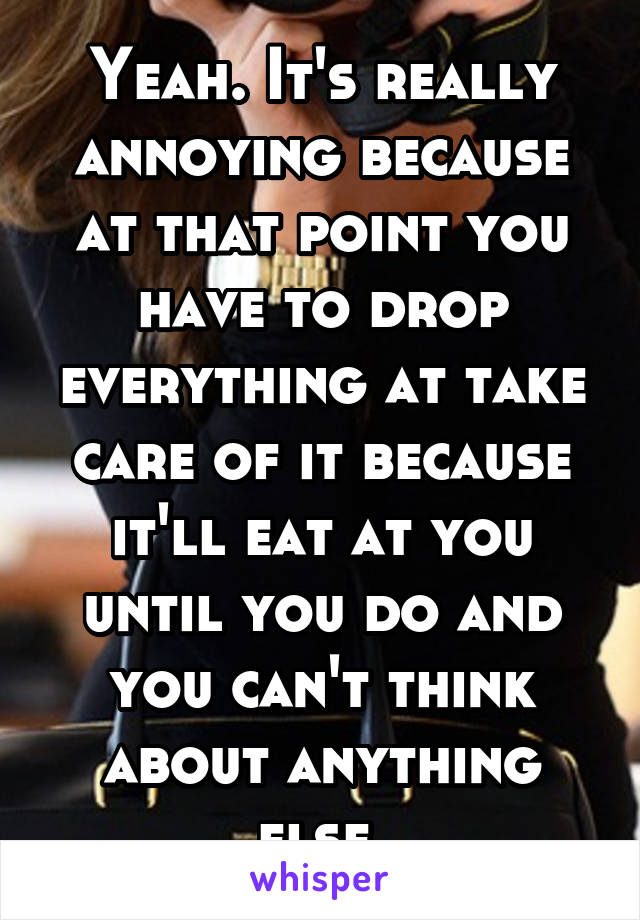 Yeah. It's really annoying because at that point you have to drop everything at take care of it because it'll eat at you until you do and you can't think about anything else.