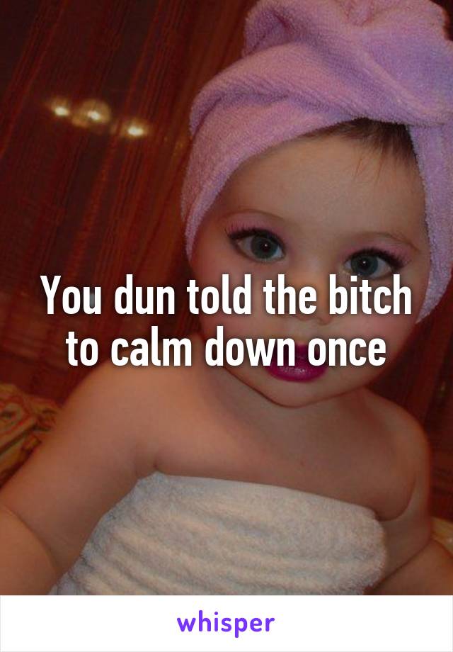 You dun told the bitch to calm down once