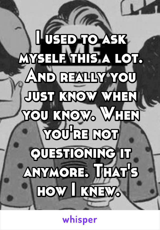 I used to ask myself this a lot. And really you just know when you know. When you're not questioning it anymore. That's how I knew. 