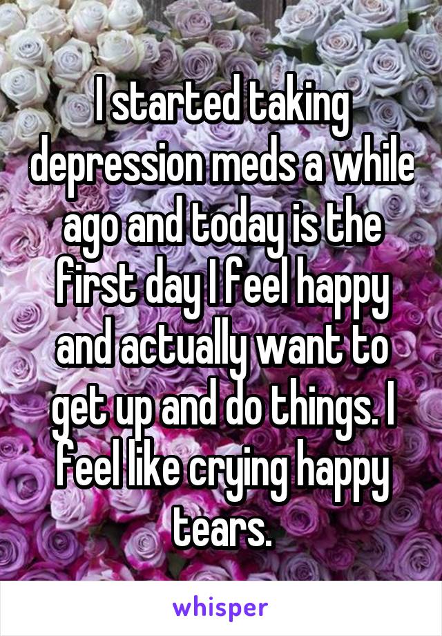 I started taking depression meds a while ago and today is the first day I feel happy and actually want to get up and do things. I feel like crying happy tears.