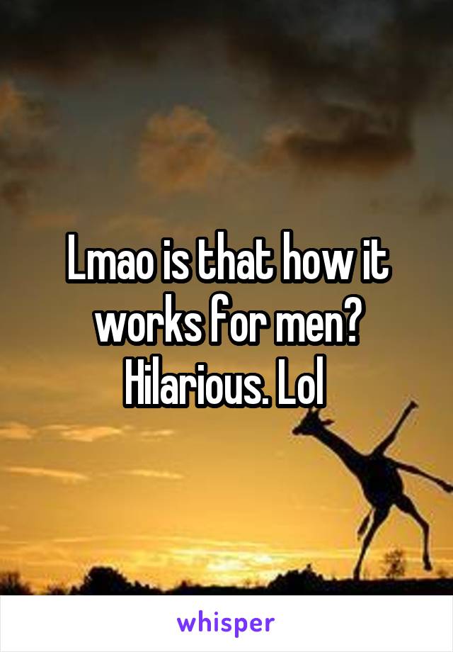 Lmao is that how it works for men? Hilarious. Lol 