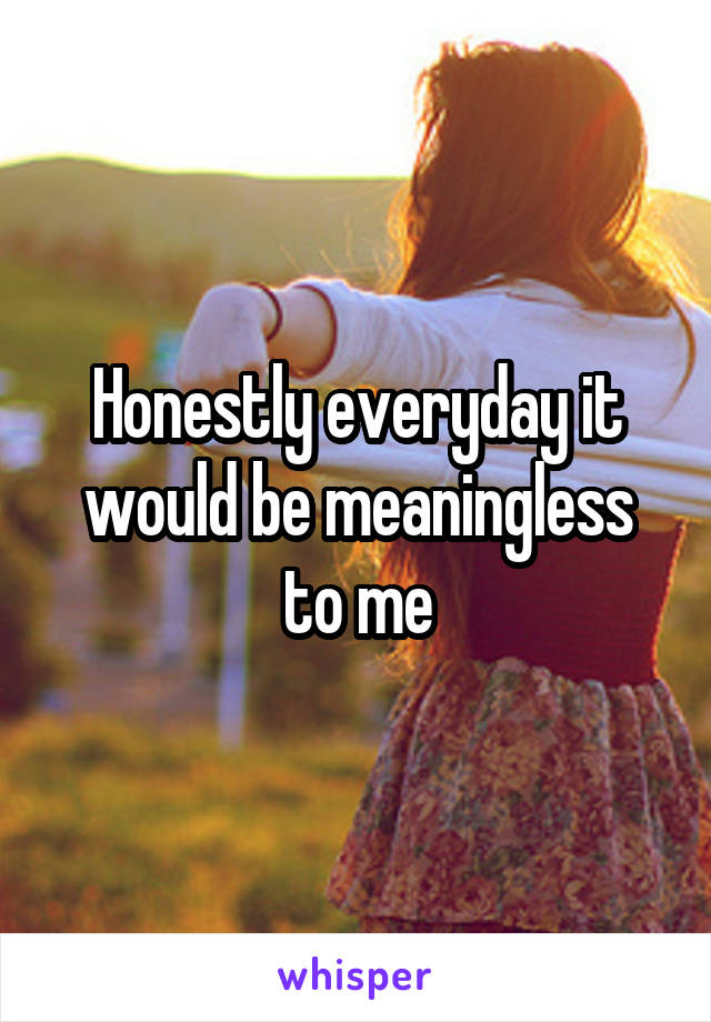 Honestly everyday it would be meaningless to me