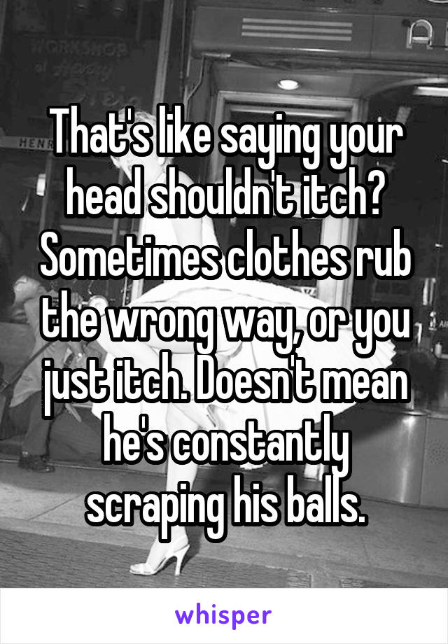 That's like saying your head shouldn't itch? Sometimes clothes rub the wrong way, or you just itch. Doesn't mean he's constantly scraping his balls.